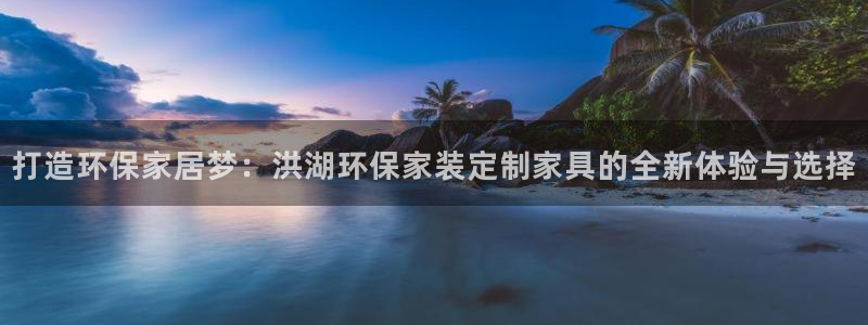 沐鸣2平台测速地址：打造环保家居梦：洪湖环保家装定制家具的全